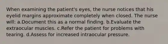 When examining the patient's eyes, the nurse notices that his eyelid margins approximate completely when closed. The nurse will: a.Document this as a normal finding. b.Evaluate the extraocular muscles. c.Refer the patient for problems with tearing. d.Assess for increased intraocular pressure.