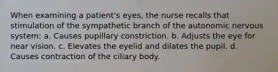 When examining a patient's eyes, the nurse recalls that stimulation of the sympathetic branch of the autonomic nervous system: a. Causes pupillary constriction. b. Adjusts the eye for near vision. c. Elevates the eyelid and dilates the pupil. d. Causes contraction of the ciliary body.