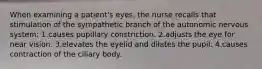 When examining a patient's eyes, the nurse recalls that stimulation of the sympathetic branch of the autonomic nervous system: 1.causes pupillary constriction. 2.adjusts the eye for near vision. 3.elevates the eyelid and dilates the pupil. 4.causes contraction of the ciliary body.