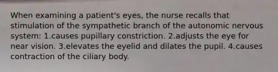 When examining a patient's eyes, the nurse recalls that stimulation of the sympathetic branch of the autonomic nervous system: 1.causes pupillary constriction. 2.adjusts the eye for near vision. 3.elevates the eyelid and dilates the pupil. 4.causes contraction of the ciliary body.