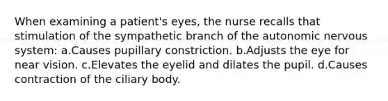 When examining a patient's eyes, the nurse recalls that stimulation of the sympathetic branch of the autonomic nervous system: a.Causes pupillary constriction. b.Adjusts the eye for near vision. c.Elevates the eyelid and dilates the pupil. d.Causes contraction of the ciliary body.