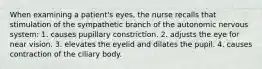 When examining a patient's eyes, the nurse recalls that stimulation of the sympathetic branch of the autonomic nervous system: 1. causes pupillary constriction. 2. adjusts the eye for near vision. 3. elevates the eyelid and dilates the pupil. 4. causes contraction of the ciliary body.