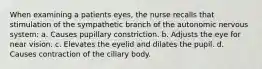 When examining a patients eyes, the nurse recalls that stimulation of the sympathetic branch of the autonomic nervous system: a. Causes pupillary constriction. b. Adjusts the eye for near vision. c. Elevates the eyelid and dilates the pupil. d. Causes contraction of the ciliary body.