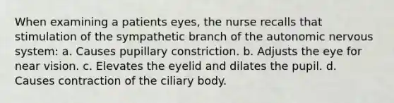 When examining a patients eyes, the nurse recalls that stimulation of the sympathetic branch of the autonomic nervous system: a. Causes pupillary constriction. b. Adjusts the eye for near vision. c. Elevates the eyelid and dilates the pupil. d. Causes contraction of the ciliary body.