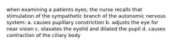 when examining a patients eyes, the nurse recalls that stimulation of the sympathetic branch of the autonomic nervous system: a. causes pupillary constriction b. adjusts the eye for near vision c. elavates the eyelid and dilated the pupil d. causes contraction of the ciliary body