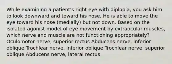 While examining a patient's right eye with diplopia, you ask him to look downward and toward his nose. He is able to move the eye toward his nose (medially) but not down. Based on the isolated agonist model of eye movement by extraocular muscles, which nerve and muscle are not functioning appropriately? Oculomotor nerve, superior rectus Abducens nerve, inferior oblique Trochlear nerve, inferior oblique Trochlear nerve, superior oblique Abducens nerve, lateral rectus