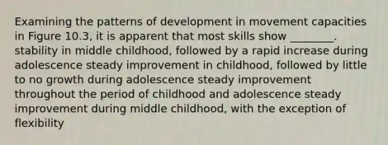 Examining the patterns of development in movement capacities in Figure 10.3, it is apparent that most skills show ________. stability in middle childhood, followed by a rapid increase during adolescence steady improvement in childhood, followed by little to no growth during adolescence steady improvement throughout the period of childhood and adolescence steady improvement during middle childhood, with the exception of flexibility