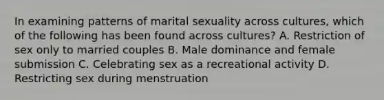 In examining patterns of marital sexuality across cultures, which of the following has been found across cultures? A. Restriction of sex only to married couples B. Male dominance and female submission C. Celebrating sex as a recreational activity D. Restricting sex during menstruation