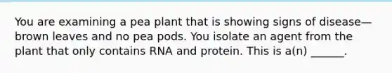 You are examining a pea plant that is showing signs of disease—brown leaves and no pea pods. You isolate an agent from the plant that only contains RNA and protein. This is a(n) ______.