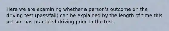 Here we are examining whether a person's outcome on the driving test (pass/fail) can be explained by the length of time this person has practiced driving prior to the test.