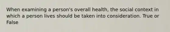 When examining a person's overall health, the social context in which a person lives should be taken into consideration. True or False