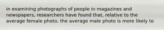 in examining photographs of people in magazines and newspapers, researchers have found that, relative to the average female photo, the average male photo is more likely to