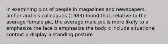 in examining pics of people in magazines and newspapers, archer and his colleagues (1983) found that, relative to the average female pic, the average male pic is more likely to a emphasize the face b emphasize the body c include situational context d display a standing posture