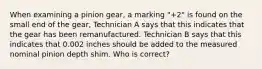 When examining a pinion gear, a marking "+2" is found on the small end of the gear, Technician A says that this indicates that the gear has been remanufactured. Technician B says that this indicates that 0.002 inches should be added to the measured nominal pinion depth shim. Who is correct?