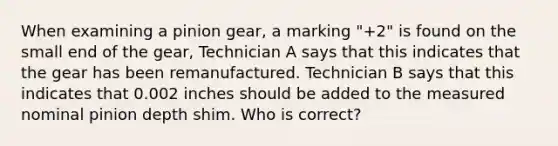 When examining a pinion gear, a marking "+2" is found on the small end of the gear, Technician A says that this indicates that the gear has been remanufactured. Technician B says that this indicates that 0.002 inches should be added to the measured nominal pinion depth shim. Who is correct?