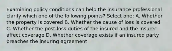 Examining policy conditions can help the insurance professional clarify which one of the following points? Select one: A. Whether the property is covered B. Whether the cause of loss is covered C. Whether the post-loss duties of the insured and the insurer affect coverage D. Whether coverage exists if an insured party breaches the insuring agreement