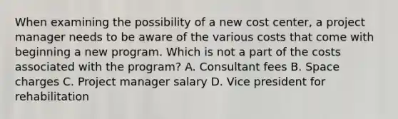 When examining the possibility of a new cost center, a project manager needs to be aware of the various costs that come with beginning a new program. Which is not a part of the costs associated with the program? A. Consultant fees B. Space charges C. Project manager salary D. Vice president for rehabilitation