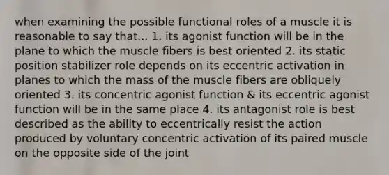 when examining the possible functional roles of a muscle it is reasonable to say that... 1. its agonist function will be in the plane to which the muscle fibers is best oriented 2. its static position stabilizer role depends on its eccentric activation in planes to which the mass of the muscle fibers are obliquely oriented 3. its concentric agonist function & its eccentric agonist function will be in the same place 4. its antagonist role is best described as the ability to eccentrically resist the action produced by voluntary concentric activation of its paired muscle on the opposite side of the joint