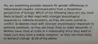 You are examining possible reasons for gender differences in heterosexual couples' communication from a theoretical perspective of biology. Which of the following ideas are you most likely to back? a) Men react with stronger physiological responses to extreme emotions, so they are more averse to conflict. b) Women react with stronger physiological responses to extreme emotions, so they are more likely to make demands. c) Women have more at stake in a relationship since they want to make sure they have a stable caregiver, so they are more likely to demand change. d) All of the above