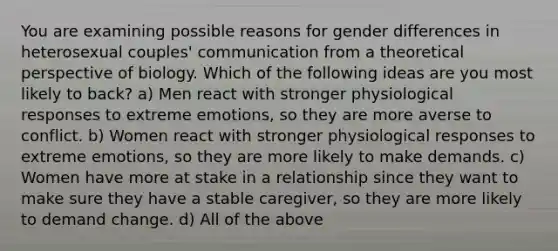 You are examining possible reasons for gender differences in heterosexual couples' communication from a theoretical perspective of biology. Which of the following ideas are you most likely to back? a) Men react with stronger physiological responses to extreme emotions, so they are more averse to conflict. b) Women react with stronger physiological responses to extreme emotions, so they are more likely to make demands. c) Women have more at stake in a relationship since they want to make sure they have a stable caregiver, so they are more likely to demand change. d) All of the above