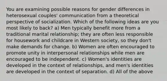 You are examining possible reasons for gender differences in heterosexual couples' communication from a theoretical perspective of socialization. Which of the following ideas are you most likely to back? a) Men typically benefit more from a traditional marital relationship; they are often less responsible for housework and childcare in Western society, so they don't make demands for change. b) Women are often encouraged to promote unity in interpersonal relationships while men are encouraged to be independent. c) Women's identities are developed in the context of relationships, and men's identities are developed in the context of separation. d) All of the above