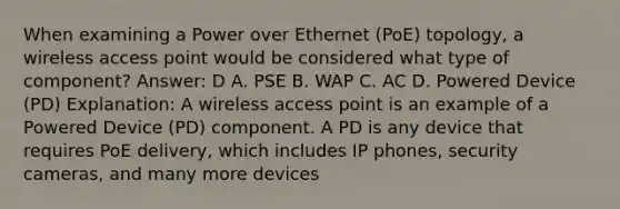 When examining a Power over Ethernet (PoE) topology, a wireless access point would be considered what type of component? Answer: D A. PSE B. WAP C. AC D. Powered Device (PD) Explanation: A wireless access point is an example of a Powered Device (PD) component. A PD is any device that requires PoE delivery, which includes IP phones, security cameras, and many more devices