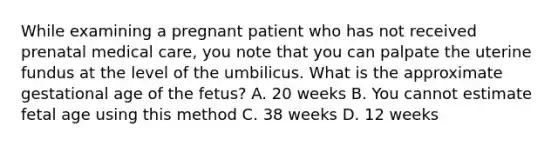 While examining a pregnant patient who has not received prenatal medical​ care, you note that you can palpate the uterine fundus at the level of the umbilicus. What is the approximate gestational age of the​ fetus? A. 20 weeks B. You cannot estimate fetal age using this method C. 38 weeks D. 12 weeks