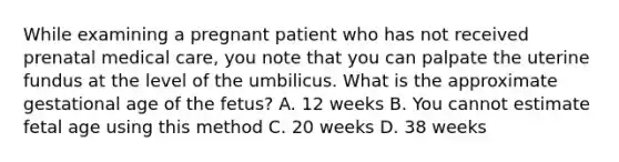 While examining a pregnant patient who has not received prenatal medical​ care, you note that you can palpate the uterine fundus at the level of the umbilicus. What is the approximate gestational age of the​ fetus? A. 12 weeks B. You cannot estimate fetal age using this method C. 20 weeks D. 38 weeks