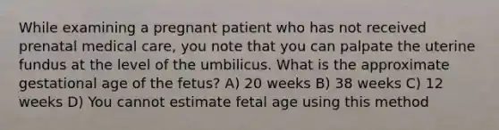 While examining a pregnant patient who has not received prenatal medical care, you note that you can palpate the uterine fundus at the level of the umbilicus. What is the approximate gestational age of the fetus? A) 20 weeks B) 38 weeks C) 12 weeks D) You cannot estimate fetal age using this method