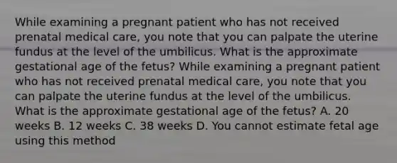 While examining a pregnant patient who has not received prenatal medical​ care, you note that you can palpate the uterine fundus at the level of the umbilicus. What is the approximate gestational age of the​ fetus? While examining a pregnant patient who has not received prenatal medical​ care, you note that you can palpate the uterine fundus at the level of the umbilicus. What is the approximate gestational age of the​ fetus? A. 20 weeks B. 12 weeks C. 38 weeks D. You cannot estimate fetal age using this method