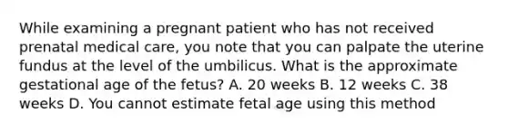 While examining a pregnant patient who has not received prenatal medical​ care, you note that you can palpate the uterine fundus at the level of the umbilicus. What is the approximate gestational age of the​ fetus? A. 20 weeks B. 12 weeks C. 38 weeks D. You cannot estimate fetal age using this method