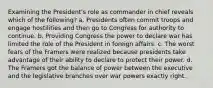 Examining the President's role as commander in chief reveals which of the following? a. Presidents often commit troops and engage hostilities and then go to Congress for authority to continue. b. Providing Congress the power to declare war has limited the role of the President in foreign affairs. c. The worst fears of the Framers were realized because presidents take advantage of their ability to declare to protect their power. d. The Framers got the balance of power between the executive and the legislative branches over war powers exactly right.