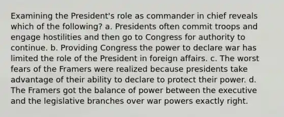 Examining the President's role as commander in chief reveals which of the following? a. Presidents often commit troops and engage hostilities and then go to Congress for authority to continue. b. Providing Congress the power to declare war has limited the role of the President in foreign affairs. c. The worst fears of the Framers were realized because presidents take advantage of their ability to declare to protect their power. d. The Framers got the balance of power between the executive and the legislative branches over war powers exactly right.