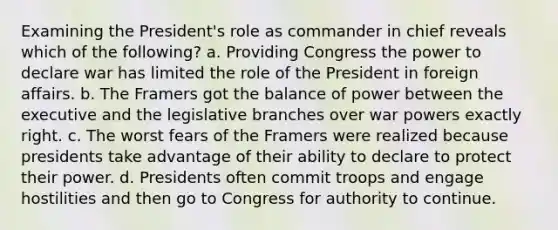 Examining the President's role as commander in chief reveals which of the following? a. Providing Congress the power to declare war has limited the role of the President in foreign affairs. b. The Framers got the balance of power between the executive and the legislative branches over war powers exactly right. c. The worst fears of the Framers were realized because presidents take advantage of their ability to declare to protect their power. d. Presidents often commit troops and engage hostilities and then go to Congress for authority to continue.