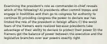 Examining the president's role as commander-in-chief reveals which of the following? A) presidents often commit troops and engage in hostilities and then go to congress for authority to continue B) providing congress the power to declare war has limited the role of the president in foreign affairs C) the worst fears of the framers were realized because presidents take advantage of their ability to declare to protect their power D) the framers got the balance of power between the executive and the legislative branches over war powers exactly right