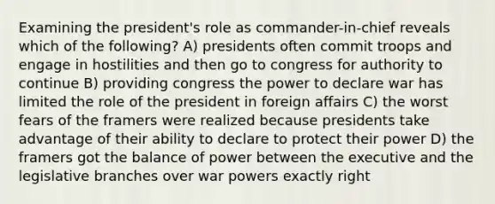 Examining the president's role as commander-in-chief reveals which of the following? A) presidents often commit troops and engage in hostilities and then go to congress for authority to continue B) providing congress the power to declare war has limited the role of the president in foreign affairs C) the worst fears of the framers were realized because presidents take advantage of their ability to declare to protect their power D) the framers got the balance of power between the executive and the legislative branches over war powers exactly right