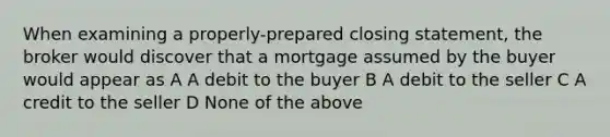 When examining a properly-prepared closing statement, the broker would discover that a mortgage assumed by the buyer would appear as A A debit to the buyer B A debit to the seller C A credit to the seller D None of the above