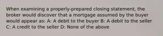 When examining a properly-prepared closing statement, the broker would discover that a mortgage assumed by the buyer would appear as: A: A debit to the buyer B: A debit to the seller C: A credit to the seller D: None of the above