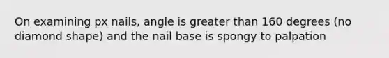 On examining px nails, angle is greater than 160 degrees (no diamond shape) and the nail base is spongy to palpation