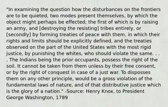 "In examining the question how the disturbances on the frontiers are to be quieted, two modes present themselves, by which the object might perhaps be effected; the first of which is by raising an army, and [destroying the resisting] tribes entirely, or [secondly] by forming treaties of peace with them, in which their rights and limits should be explicitly defined, and the treaties observed on the part of the United States with the most rigid justice, by punishing the whites, who should violate the same. . . . The Indians being the prior occupants, possess the right of the soil. It cannot be taken from them unless by their free consent, or by the right of conquest in case of a just war. To disposses them on any other principle, would be a gross violation of the fundamental laws of nature, and of that distributive justice which is the glory of a nation." -Source: Henry Knox, to President George Washington, 1789