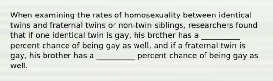 When examining the rates of homosexuality between identical twins and fraternal twins or non-twin siblings, researchers found that if one identical twin is gay, his brother has a __________ percent chance of being gay as well, and if a fraternal twin is gay, his brother has a __________ percent chance of being gay as well.