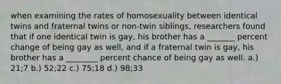 when examining the rates of homosexuality between identical twins and fraternal twins or non-twin siblings, researchers found that if one identical twin is gay, his brother has a _______ percent change of being gay as well, and if a fraternal twin is gay, his brother has a ________ percent chance of being gay as well. a.) 21;7 b.) 52;22 c.) 75;18 d.) 98;33