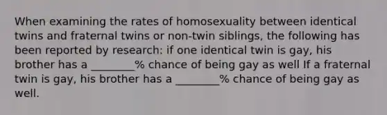 When examining the rates of homosexuality between identical twins and fraternal twins or non-twin siblings, the following has been reported by research: if one identical twin is gay, his brother has a ________% chance of being gay as well If a fraternal twin is gay, his brother has a ________% chance of being gay as well.