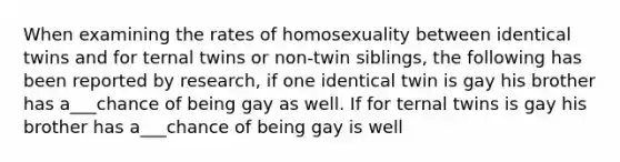 When examining the rates of homosexuality between identical twins and for ternal twins or non-twin siblings, the following has been reported by research, if one identical twin is gay his brother has a___chance of being gay as well. If for ternal twins is gay his brother has a___chance of being gay is well