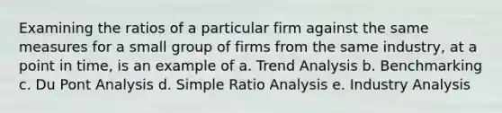 Examining the ratios of a particular firm against the same measures for a small group of firms from the same industry, at a point in time, is an example of a. Trend Analysis b. Benchmarking c. Du Pont Analysis d. Simple Ratio Analysis e. Industry Analysis