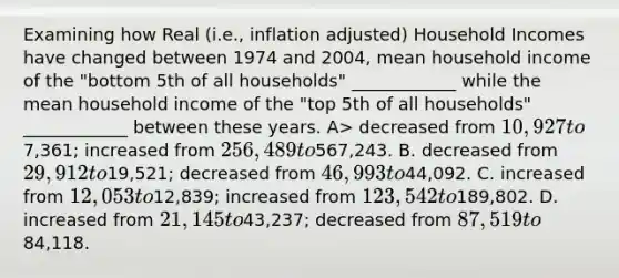 Examining how Real (i.e., inflation adjusted) Household Incomes have changed between 1974 and 2004, mean household income of the "bottom 5th of all households" ____________ while the mean household income of the "top 5th of all households" ____________ between these years. A> decreased from 10,927 to7,361; increased from 256,489 to567,243. B. decreased from 29,912 to19,521; decreased from 46,993 to44,092. C. increased from 12,053 to12,839; increased from 123,542 to189,802. D. increased from 21,145 to43,237; decreased from 87,519 to84,118.