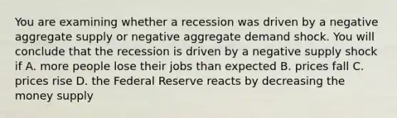 You are examining whether a recession was driven by a negative aggregate supply or negative aggregate demand shock. You will conclude that the recession is driven by a negative supply shock if A. more people lose their jobs than expected B. prices fall C. prices rise D. the Federal Reserve reacts by decreasing the money supply