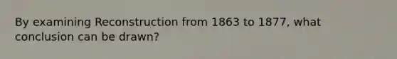 By examining Reconstruction from 1863 to 1877, what conclusion can be drawn?