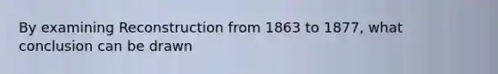 By examining Reconstruction from 1863 to 1877, what conclusion can be drawn