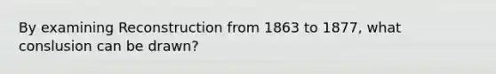 By examining Reconstruction from 1863 to 1877, what conslusion can be drawn?